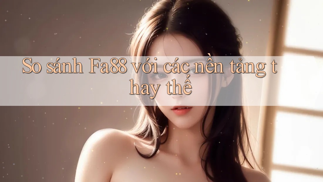 So sánh Fa88 với các nền tảng thay thế