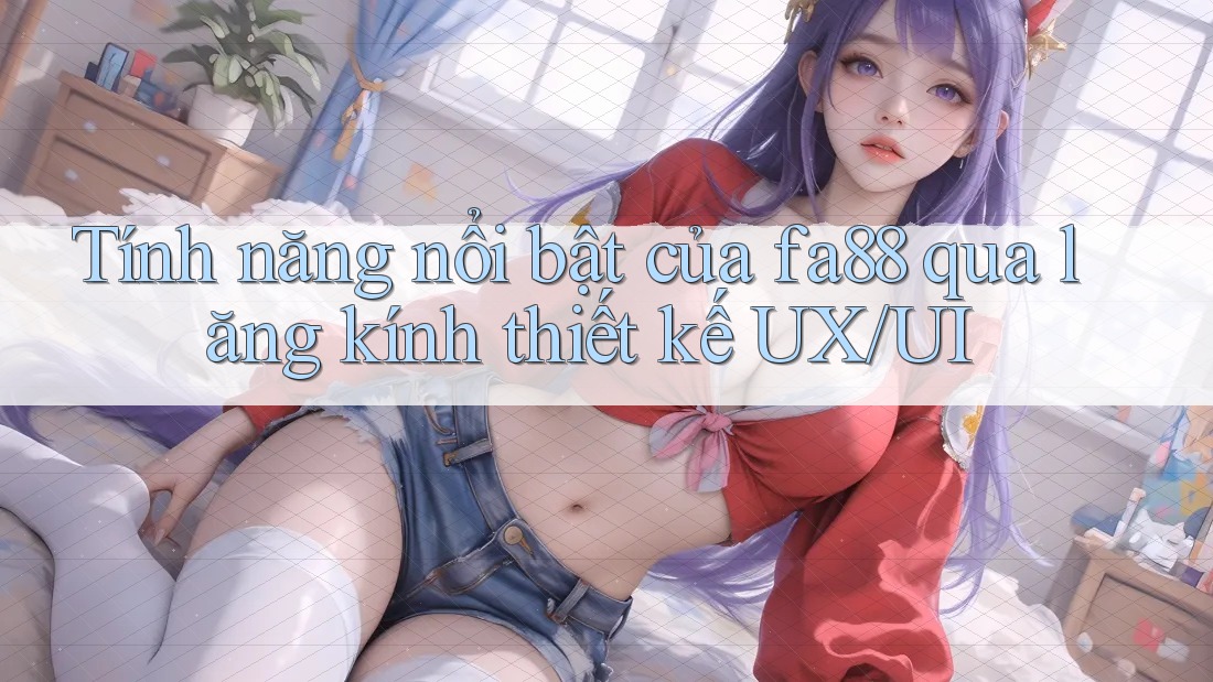 Tính năng nổi bật của fa88 qua lăng kính thiết kế UX/UI