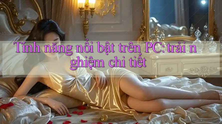 Tính năng nổi bật trên PC: trải nghiệm chi tiết