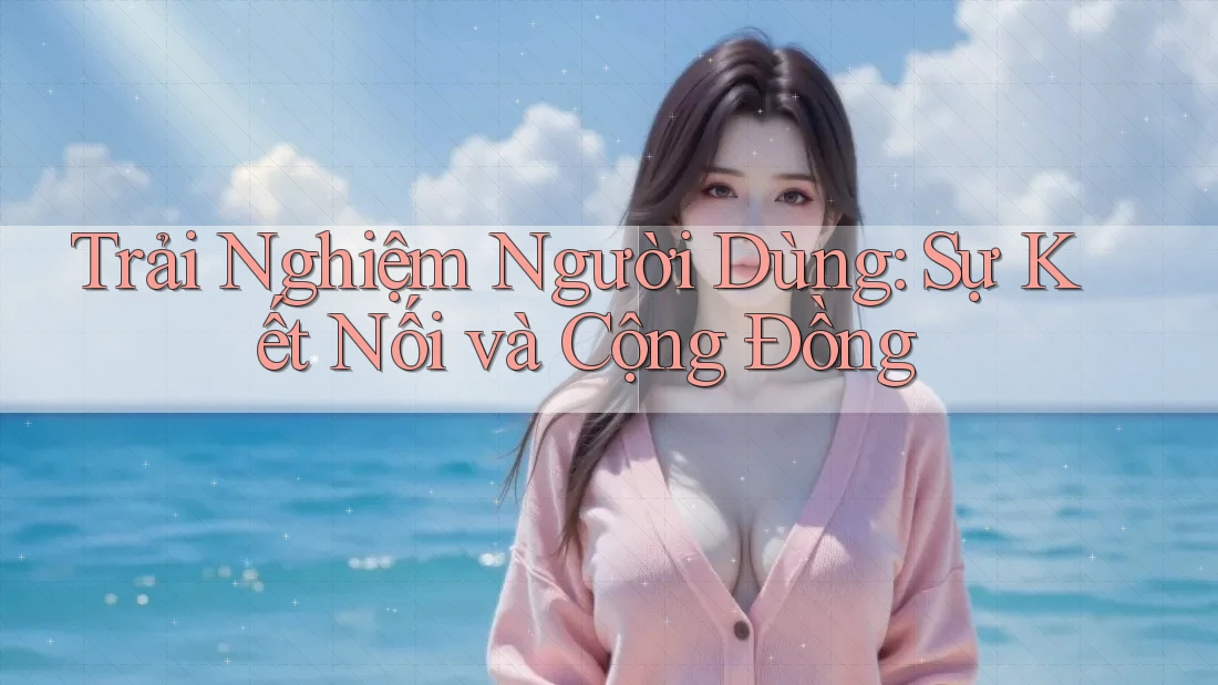 Trải Nghiệm Người Dùng: Sự Kết Nối và Cộng Đồng