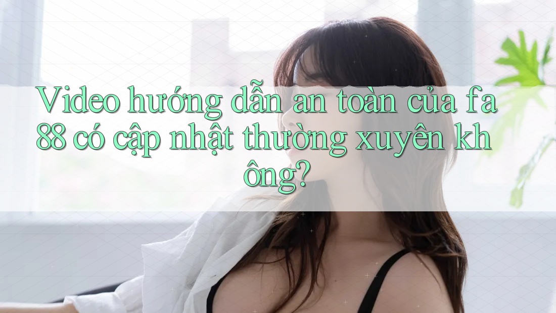 Video hướng dẫn an toàn của fa88 có cập nhật thường xuyên không?