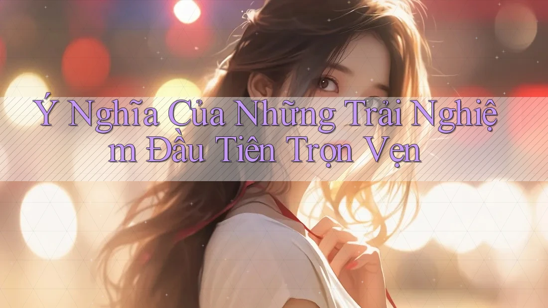 Ý Nghĩa Của Những Trải Nghiệm Đầu Tiên Trọn Vẹn Ý Nghĩa Của Những Trải Nghiệm Đầu Tiên Trọn Vẹn