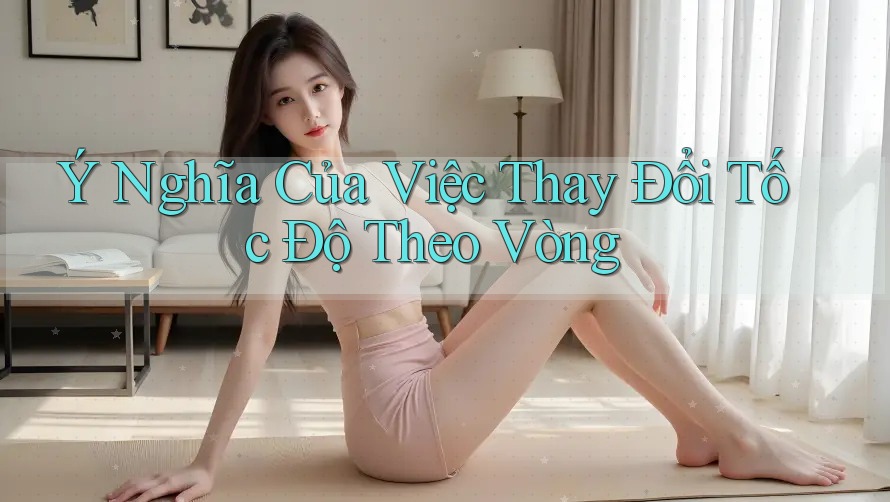 Ý Nghĩa Của Việc Thay Đổi Tốc Độ Theo Vòng